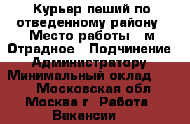 Курьер пеший по отведенному району › Место работы ­ м.Отрадное › Подчинение ­ Администратору › Минимальный оклад ­ 800 - Московская обл., Москва г. Работа » Вакансии   